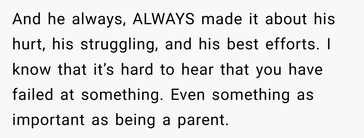 And he always, ALWAYS made it about his hurt, his struggling, and his best efforts. I know that it’s hard to hear that you have failed at something. Even something...