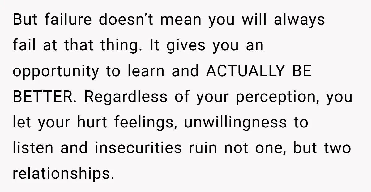 But failure doesn’t mean you will always fail at that thing. It gives you an opportunity to learn and ACTUALLY BE BETTER. Regardless of your perception, you let your hurt...