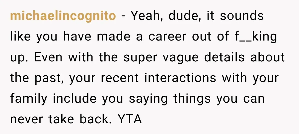 michaelincognito − Yeah, dude, it sounds like you have made a career out of f__king up. Even with the super vague details about the past, your recent interactions with your...