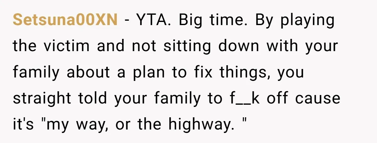 Setsuna00XN − YTA. Big time. By playing the victim and not sitting down with your family about a plan to fix things, you straight told your family to f__k off...