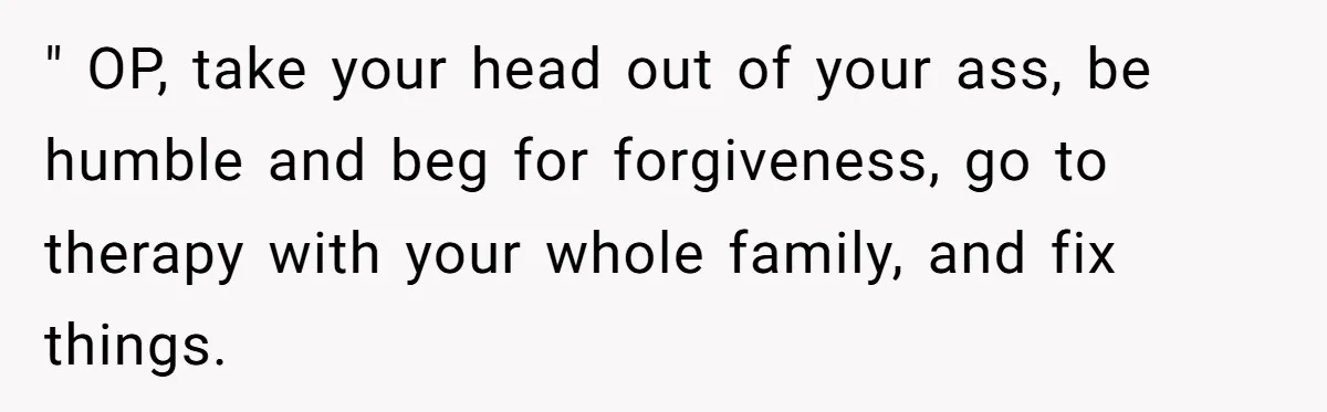 " OP, take your head out of your ass, be humble and beg for forgiveness, go to therapy with your whole family, and fix things.