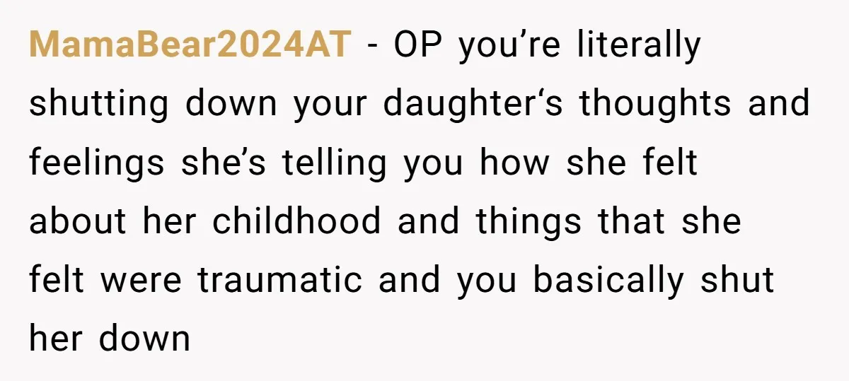 MamaBear2024AT − OP you’re literally shutting down your daughter‘s thoughts and feelings she’s telling you how she felt about her childhood and things that she felt were traumatic and you...
