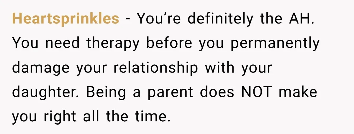 Heartsprinkles − You’re definitely the AH. You need therapy before you permanently damage your relationship with your daughter. Being a parent does NOT make you right all the time.