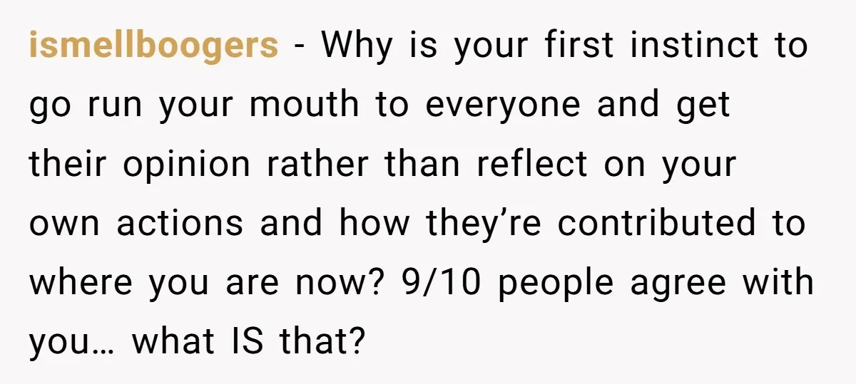 ismellboogers − Why is your first instinct to go run your mouth to everyone and get their opinion rather than reflect on your own actions and how they’re contributed to...