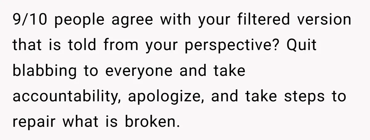 9/10 people agree with your filtered version that is told from your perspective? Quit blabbing to everyone and take accountability, apologize, and take steps to repair what is broken.