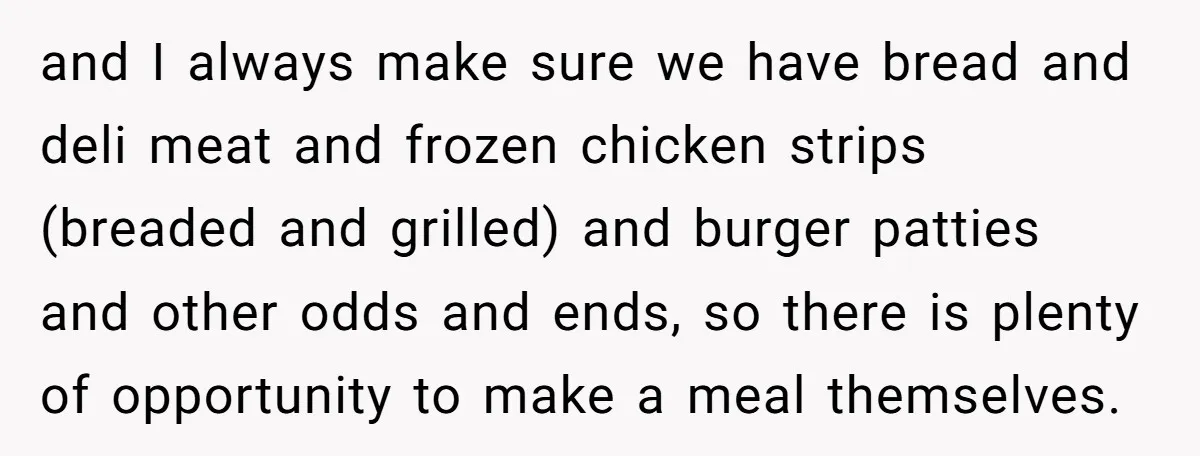 and I always make sure we have bread and deli meat and frozen chicken strips (breaded and grilled) and burger patties and other odds and ends, so there is plenty...