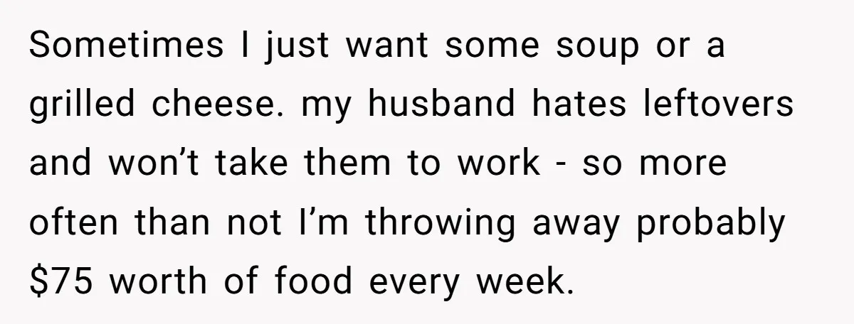 Sometimes I just want some soup or a grilled cheese. my husband hates leftovers and won’t take them to work - so more often than not I’m throwing away probably...