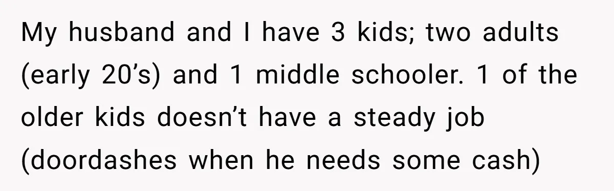 My husband and I have 3 kids; two adults (early 20’s) and 1 middle schooler. 1 of the older kids doesn’t have a steady job (doordashes when he needs some...