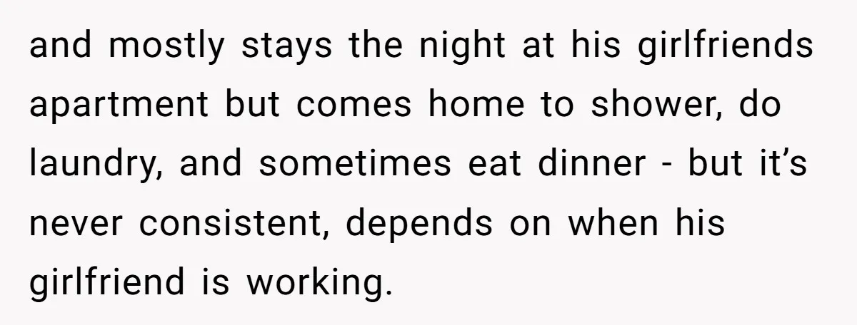 and mostly stays the night at his girlfriends apartment but comes home to shower, do laundry, and sometimes eat dinner - but it’s never consistent, depends on when his girlfriend...