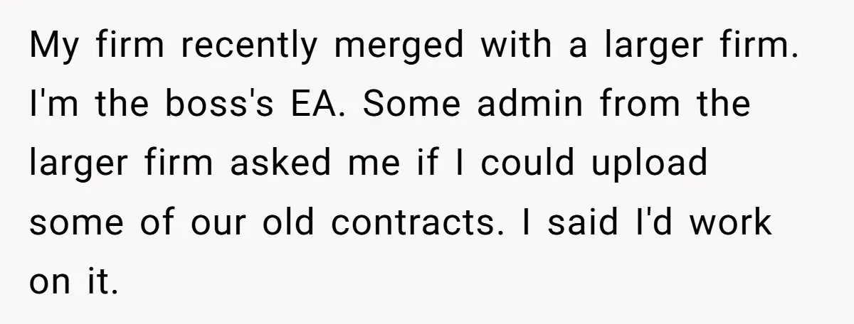 My firm recently merged with a larger firm. I'm the boss's EA. Some admin from the larger firm asked me if I could upload some of our old contracts. I...