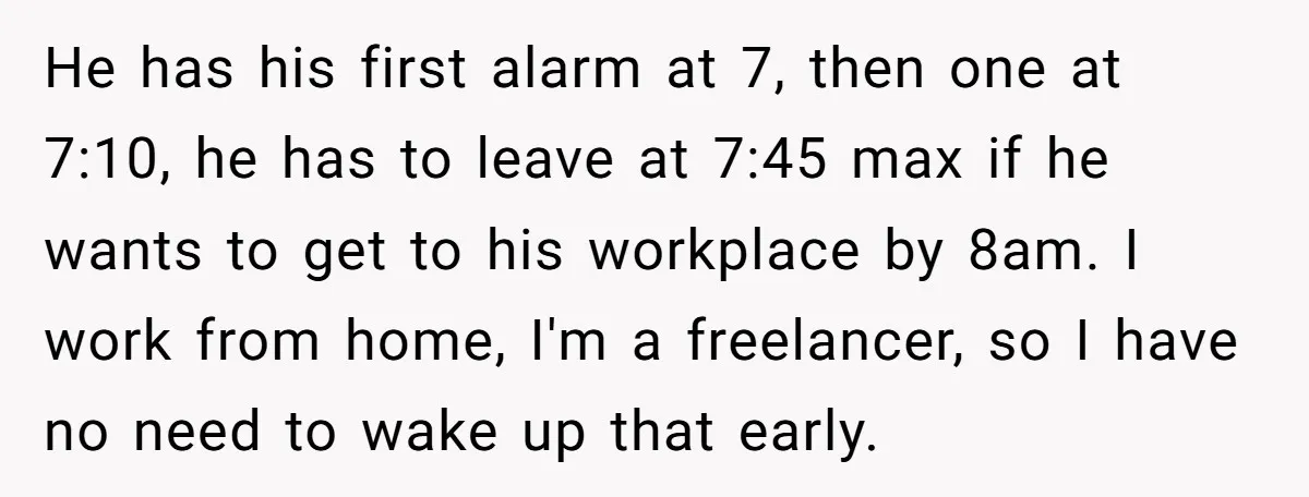 He has his first alarm at 7, then one at 7:10, he has to leave at 7:45 max if he wants to get to his workplace by 8am. I work...