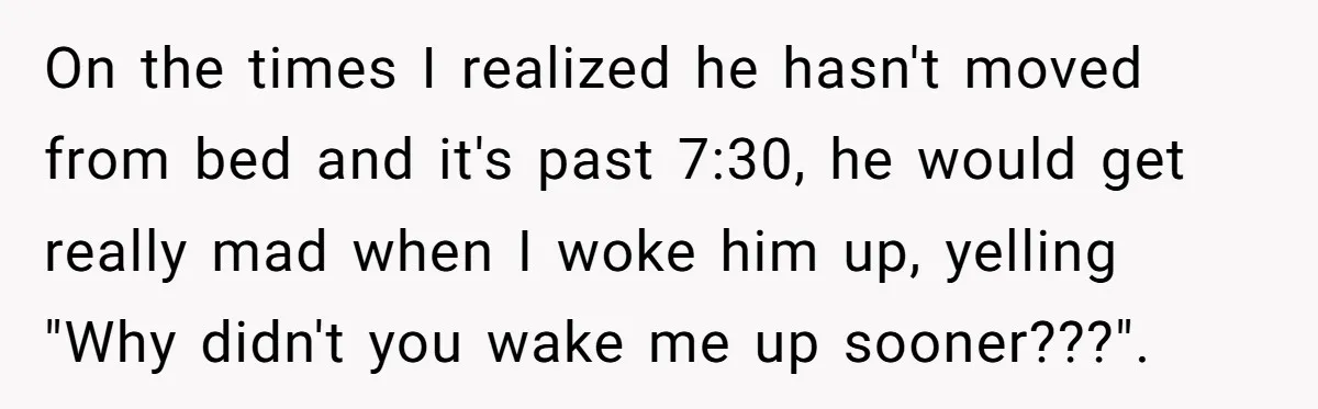 On the times I realized he hasn't moved from bed and it's past 7:30, he would get really mad when I woke him up, yelling "Why didn't you wake me...