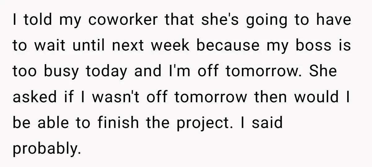 I told my coworker that she's going to have to wait until next week because my boss is too busy today and I'm off tomorrow. She asked if I wasn't...