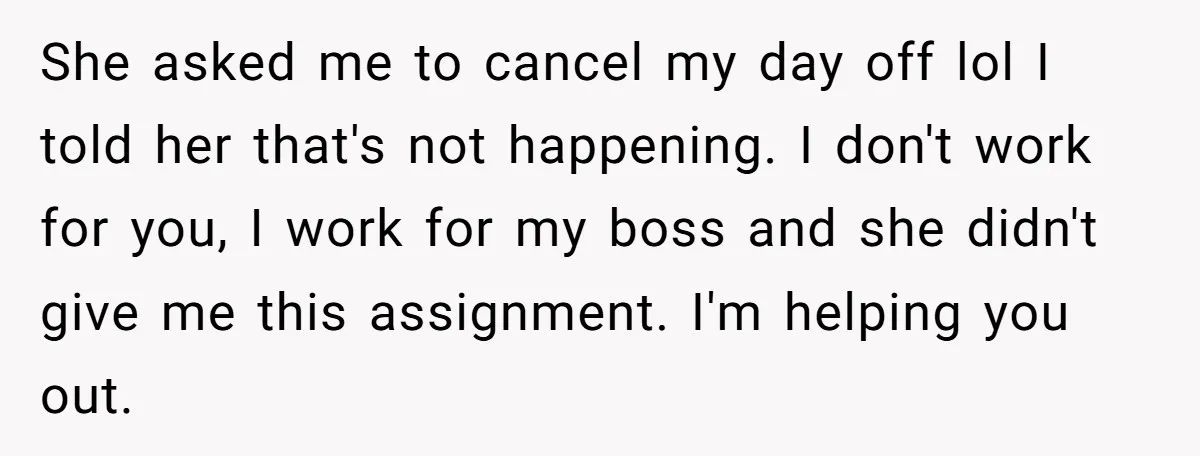 She asked me to cancel my day off lol I told her that's not happening. I don't work for you, I work for my boss and she didn't give me...