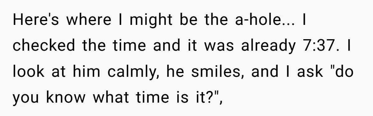 Here's where I might be the a-hole... I checked the time and it was already 7:37. I look at him calmly, he smiles, and I ask "do you know what...