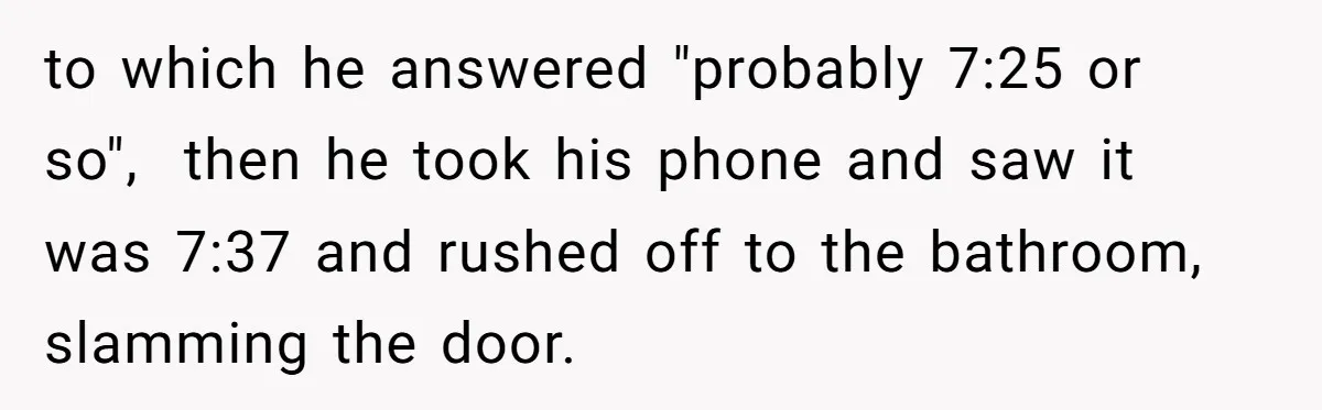 to which he answered "probably 7:25 or so", then he took his phone and saw it was 7:37 and rushed off to the bathroom, slamming the door.
