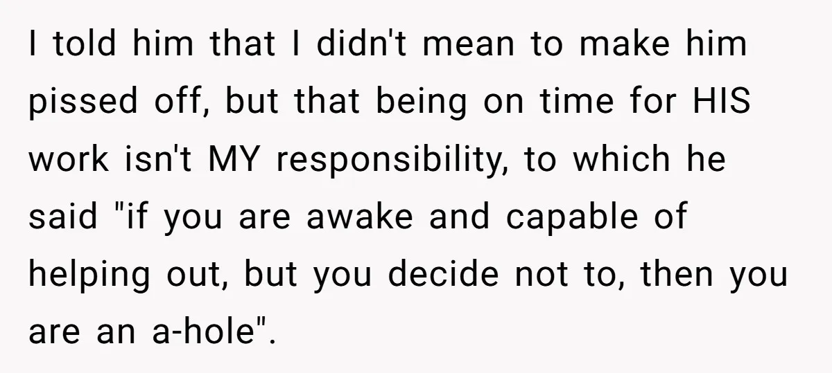 I told him that I didn't mean to make him pissed off, but that being on time for HIS work isn't MY responsibility, to which he said "if you are...