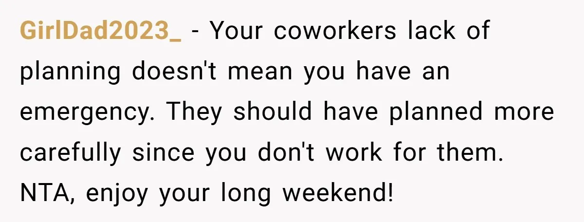 GirlDad2023_ − Your coworkers lack of planning doesn't mean you have an emergency. They should have planned more carefully since you don't work for them. NTA, enjoy your long weekend!