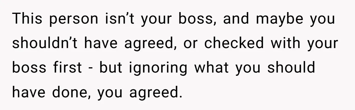 This person isn’t your boss, and maybe you shouldn’t have agreed, or checked with your boss first - but ignoring what you should have done, you agreed.