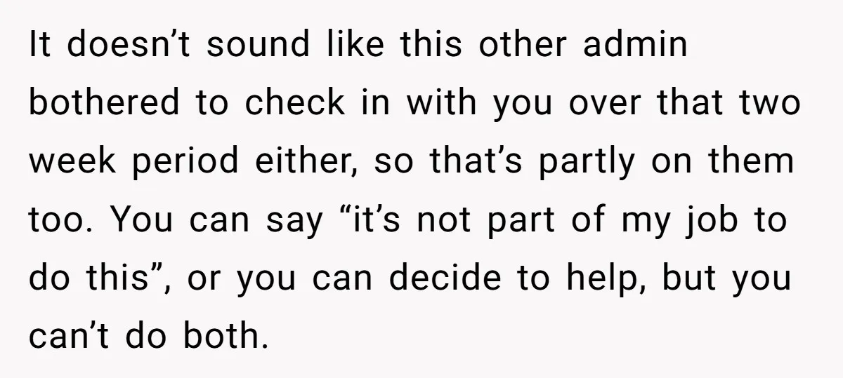 It doesn’t sound like this other admin bothered to check in with you over that two week period either, so that’s partly on them too. You can say “it’s not...