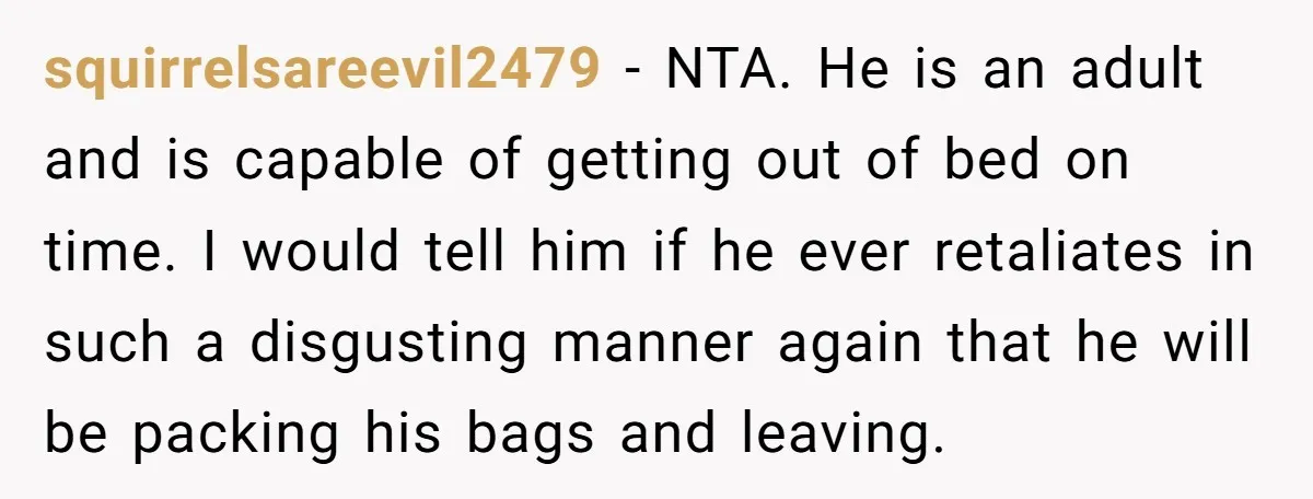 squirrelsareevil2479 − NTA. He is an adult and is capable of getting out of bed on time. I would tell him if he ever retaliates in such a disgusting manner...