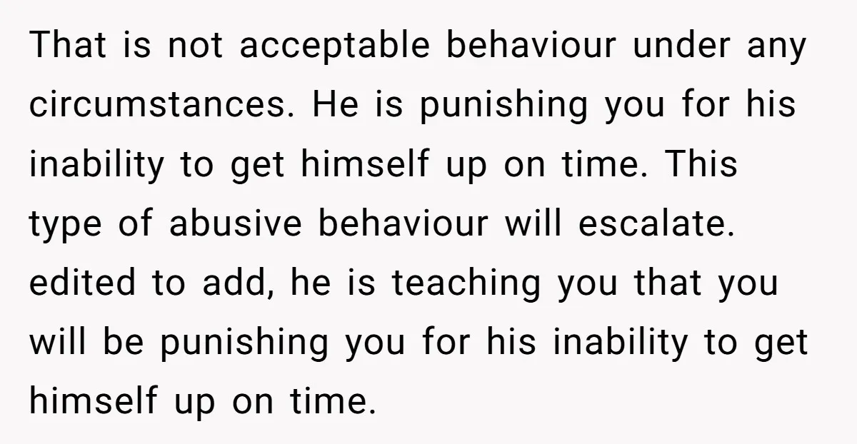 That is not acceptable behaviour under any circumstances. He is punishing you for his inability to get himself up on time. This type of abusive behaviour will escalate. edited to...