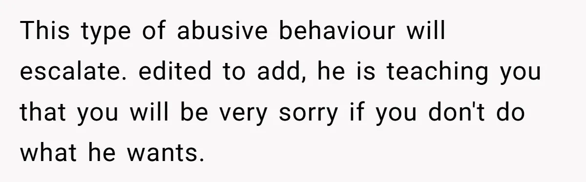 This type of abusive behaviour will escalate. edited to add, he is teaching you that you will be very sorry if you don't do what he wants.