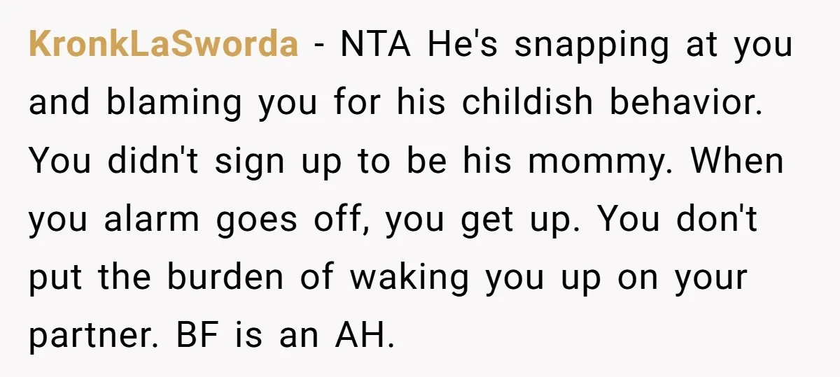 KronkLaSworda − NTA He's snapping at you and blaming you for his childish behavior. You didn't sign up to be his mommy. When you alarm goes off, you get up....