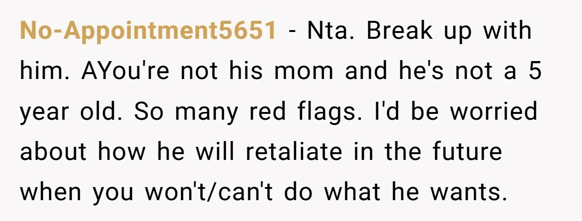 No-Appointment5651 − Nta. Break up with him. AYou're not his mom and he's not a 5 year old. So many red flags. I'd be worried about how he will retaliate...