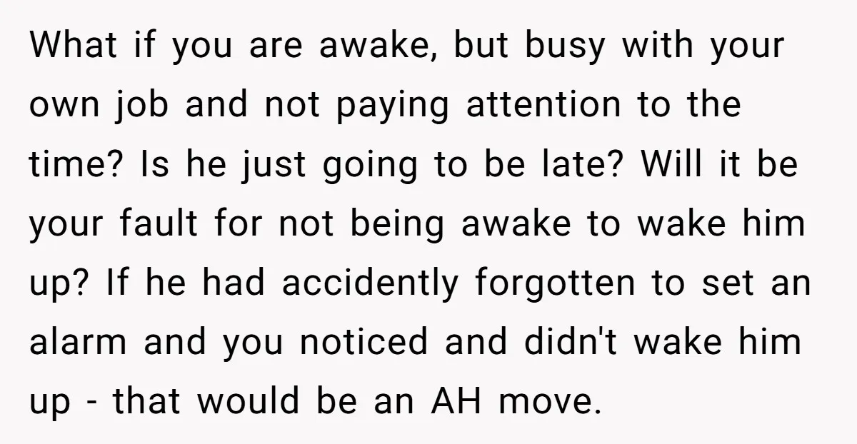 What if you are awake, but busy with your own job and not paying attention to the time? Is he just going to be late? Will it be your fault...