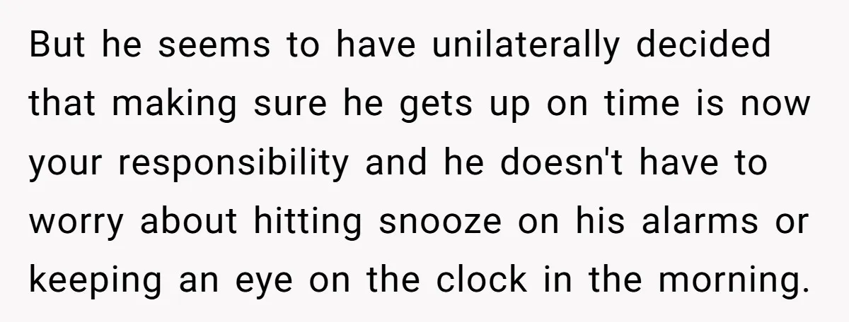 But he seems to have unilaterally decided that making sure he gets up on time is now your responsibility and he doesn't have to worry about hitting snooze on his...