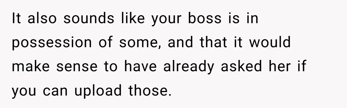 It also sounds like your boss is in possession of some, and that it would make sense to have already asked her if you can upload those.