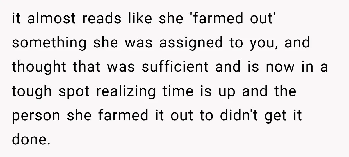 it almost reads like she 'farmed out' something she was assigned to you, and thought that was sufficient and is now in a tough spot realizing time is up and...