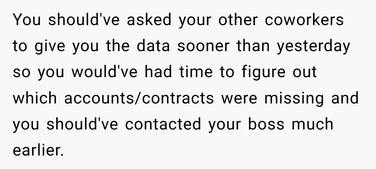 You should've asked your other coworkers to give you the data sooner than yesterday so you would've had time to figure out which accounts/contracts were missing and you should've contacted...