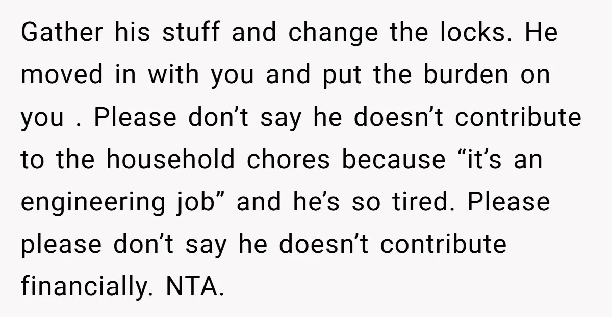 Gather his stuff and change the locks. He moved in with you and put the burden on you . Please don’t say he doesn’t contribute to the household chores because...