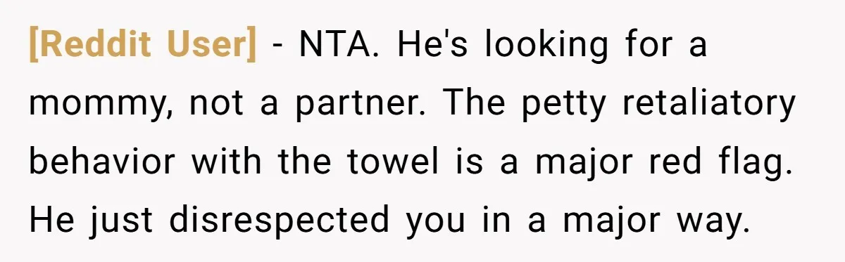 [Reddit User] − NTA. He's looking for a mommy, not a partner. The petty retaliatory behavior with the towel is a major red flag. He just disrespected you in a...