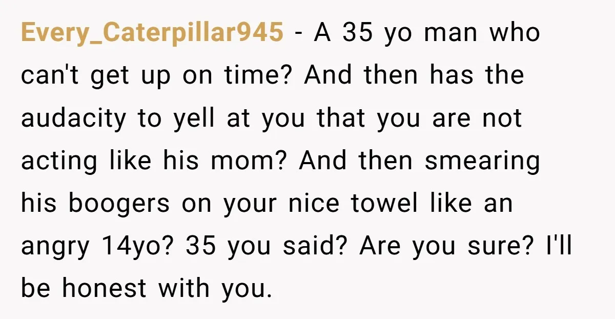 Every_Caterpillar945 − A 35 yo man who can't get up on time? And then has the audacity to yell at you that you are not acting like his mom? And...