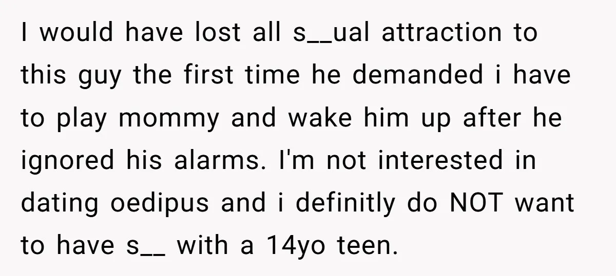 I would have lost all s__ual attraction to this guy the first time he demanded i have to play mommy and wake him up after he ignored his alarms. I'm...
