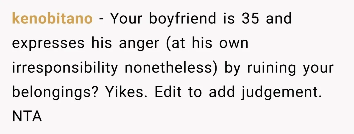 kenobitano − Your boyfriend is 35 and expresses his anger (at his own irresponsibility nonetheless) by ruining your belongings? Yikes. Edit to add judgement. NTA