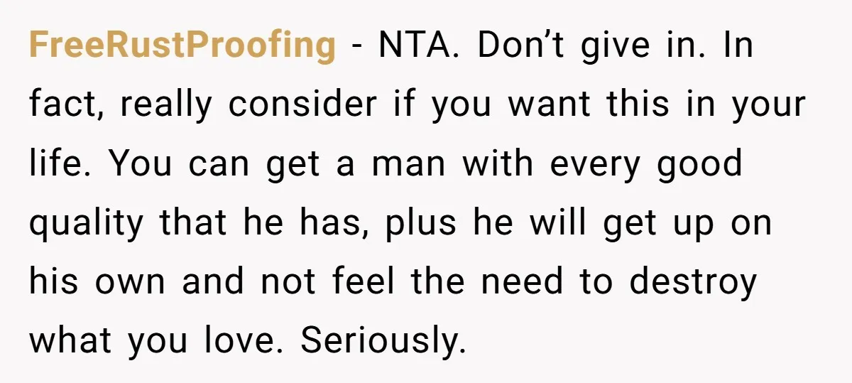 FreeRustProofing − NTA. Don’t give in. In fact, really consider if you want this in your life. You can get a man with every good quality that he has, plus...