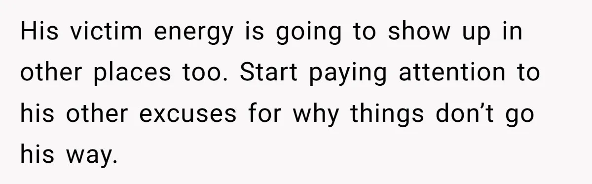 His victim energy is going to show up in other places too. Start paying attention to his other excuses for why things don’t go his way.