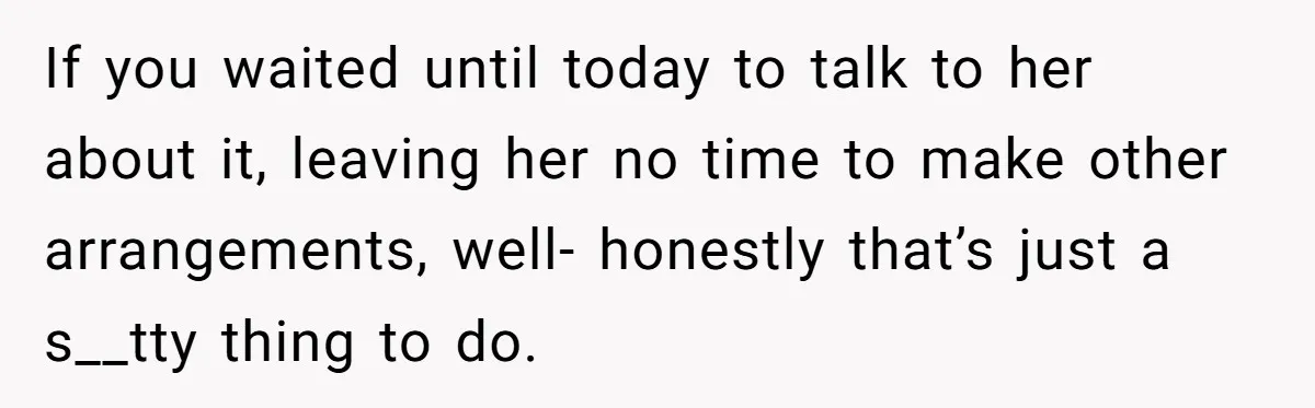 If you waited until today to talk to her about it, leaving her no time to make other arrangements, well- honestly that’s just a s__tty thing to do.