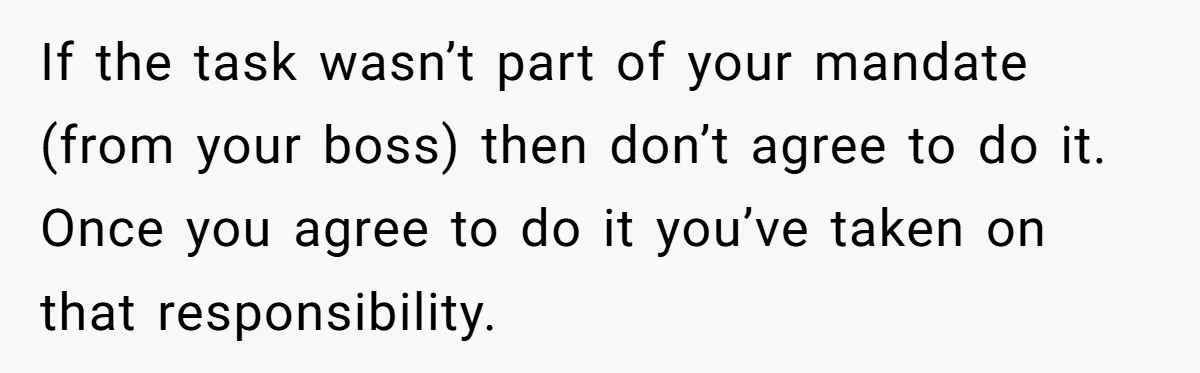 If the task wasn’t part of your mandate (from your boss) then don’t agree to do it. Once you agree to do it you’ve taken on that responsibility.