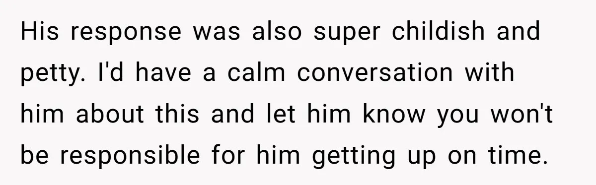 His response was also super childish and petty. I'd have a calm conversation with him about this and let him know you won't be responsible for him getting up on...