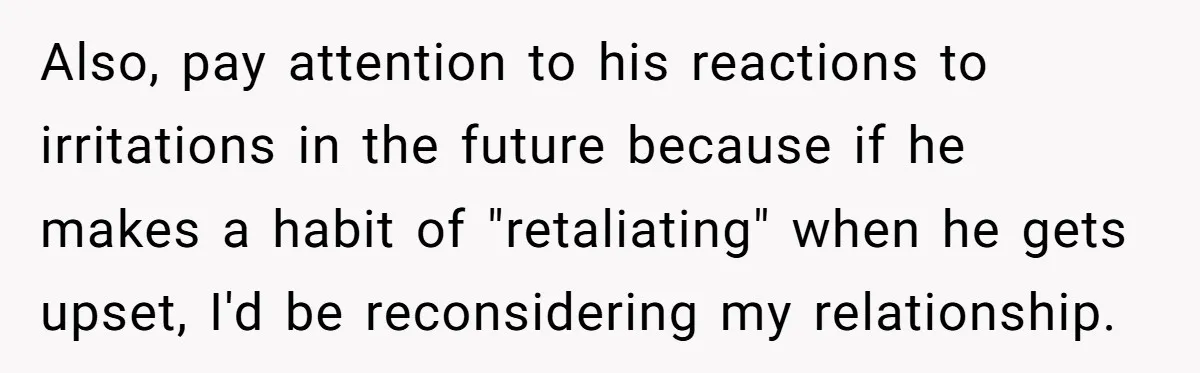 Also, pay attention to his reactions to irritations in the future because if he makes a habit of "retaliating" when he gets upset, I'd be reconsidering my relationship.