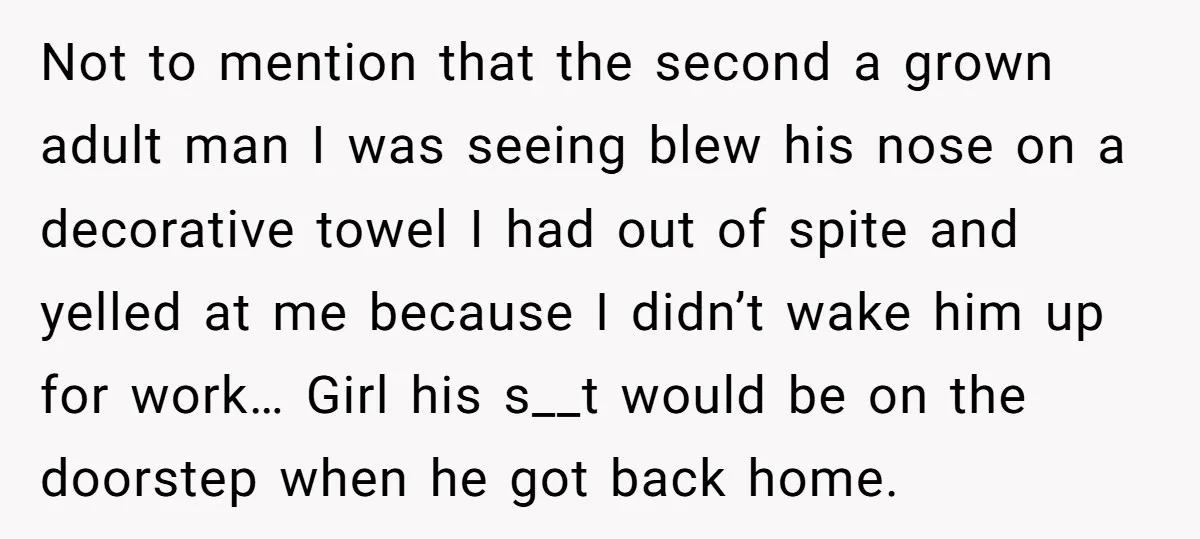 Not to mention that the second a grown adult man I was seeing blew his nose on a decorative towel I had out of spite and yelled at me because...
