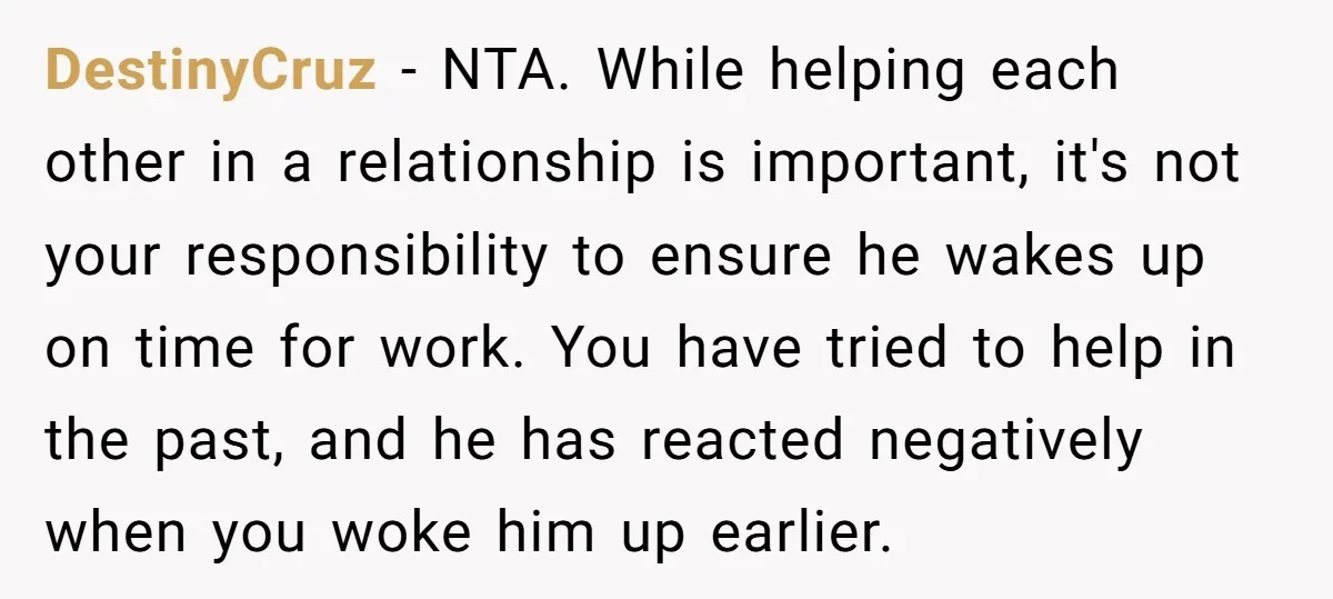 DestinyCruz − NTA. While helping each other in a relationship is important, it's not your responsibility to ensure he wakes up on time for work. You have tried to help...