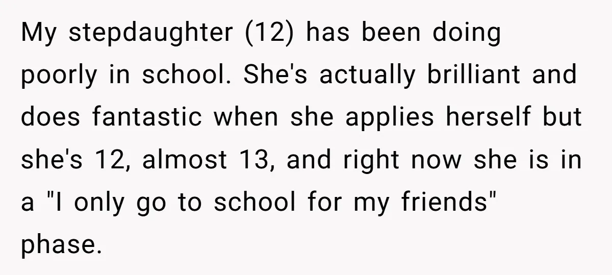 My stepdaughter (12) has been doing poorly in school. She's actually brilliant and does fantastic when she applies herself but she's 12, almost 13, and right now she is in...