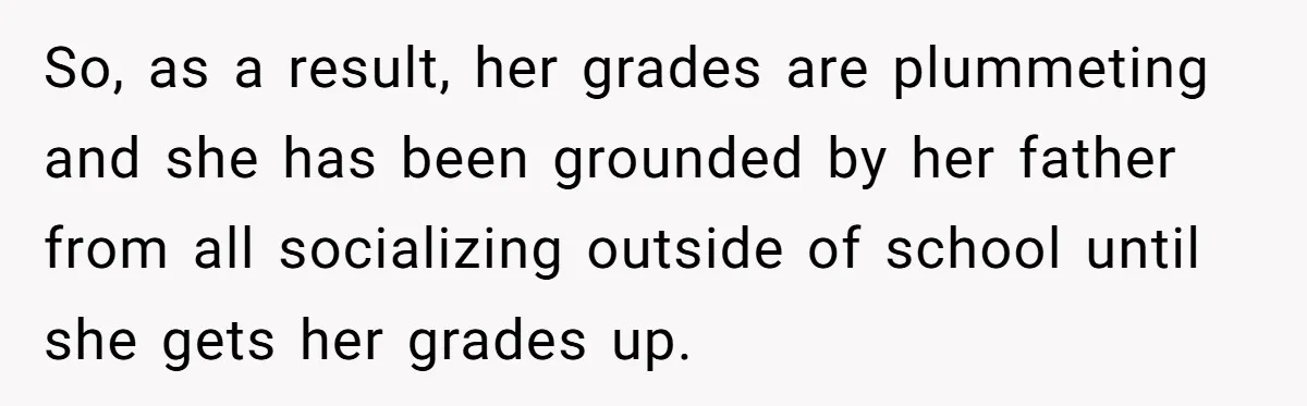 So, as a result, her grades are plummeting and she has been grounded by her father from all socializing outside of school until she gets her grades up.