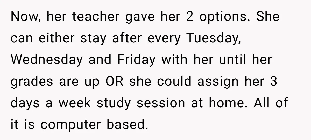 Now, her teacher gave her 2 options. She can either stay after every Tuesday, Wednesday and Friday with her until her grades are up OR she could assign her 3...